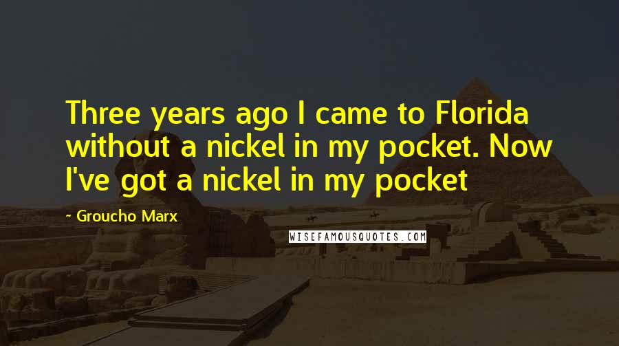 Groucho Marx Quotes: Three years ago I came to Florida without a nickel in my pocket. Now I've got a nickel in my pocket