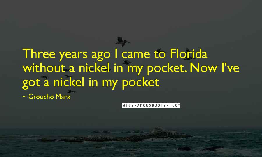 Groucho Marx Quotes: Three years ago I came to Florida without a nickel in my pocket. Now I've got a nickel in my pocket