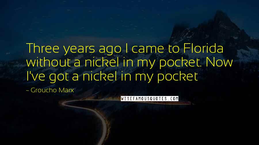 Groucho Marx Quotes: Three years ago I came to Florida without a nickel in my pocket. Now I've got a nickel in my pocket