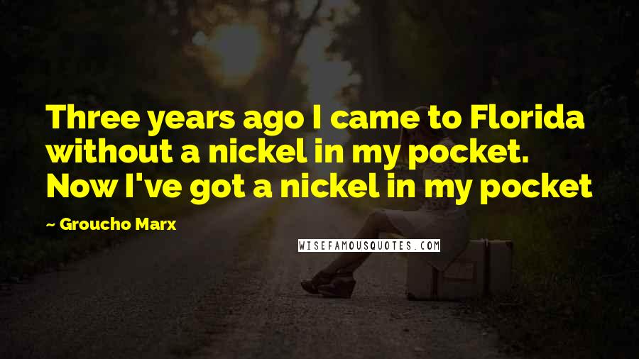 Groucho Marx Quotes: Three years ago I came to Florida without a nickel in my pocket. Now I've got a nickel in my pocket