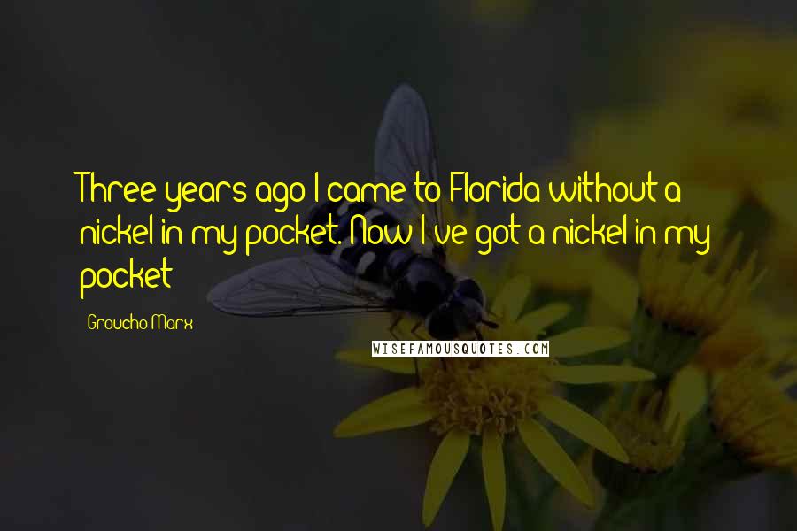 Groucho Marx Quotes: Three years ago I came to Florida without a nickel in my pocket. Now I've got a nickel in my pocket