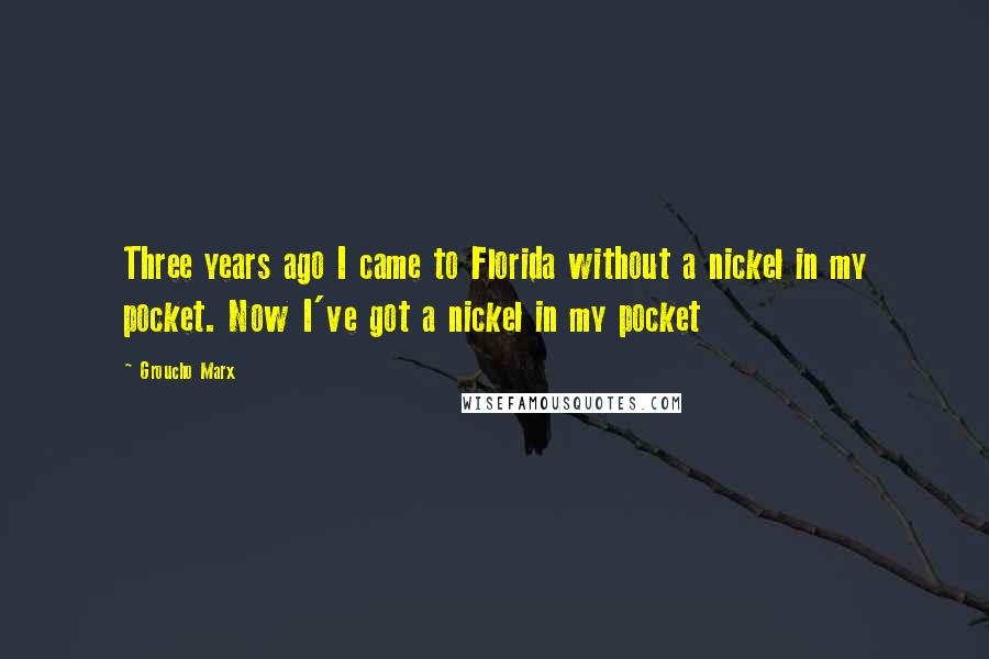 Groucho Marx Quotes: Three years ago I came to Florida without a nickel in my pocket. Now I've got a nickel in my pocket