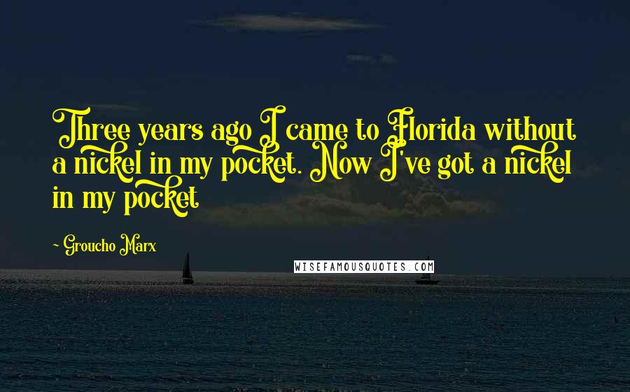 Groucho Marx Quotes: Three years ago I came to Florida without a nickel in my pocket. Now I've got a nickel in my pocket