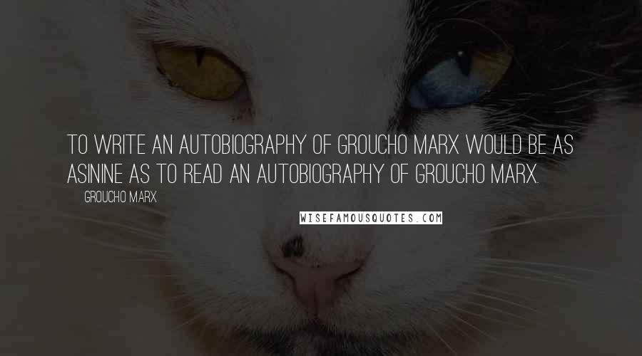 Groucho Marx Quotes: To write an autobiography of Groucho Marx would be as asinine as to read an autobiography of Groucho Marx.