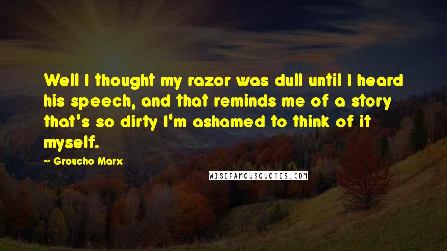Groucho Marx Quotes: Well I thought my razor was dull until I heard his speech, and that reminds me of a story that's so dirty I'm ashamed to think of it myself.