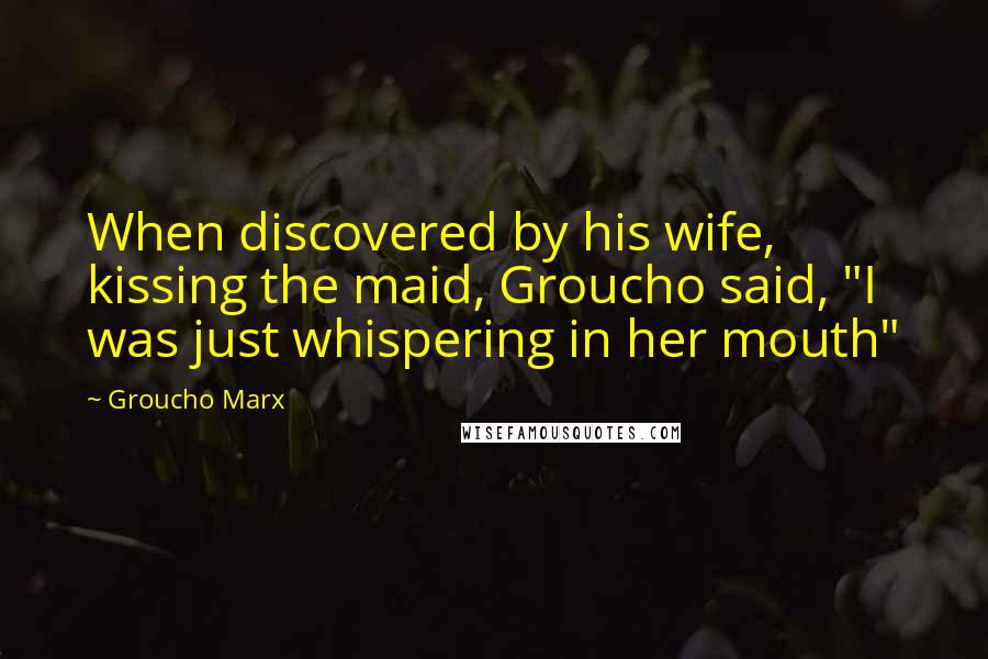 Groucho Marx Quotes: When discovered by his wife, kissing the maid, Groucho said, "I was just whispering in her mouth"