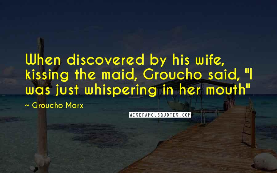 Groucho Marx Quotes: When discovered by his wife, kissing the maid, Groucho said, "I was just whispering in her mouth"