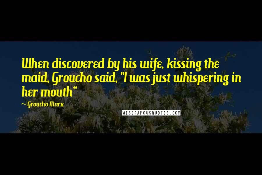 Groucho Marx Quotes: When discovered by his wife, kissing the maid, Groucho said, "I was just whispering in her mouth"