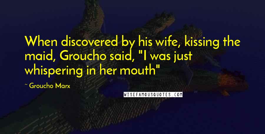 Groucho Marx Quotes: When discovered by his wife, kissing the maid, Groucho said, "I was just whispering in her mouth"