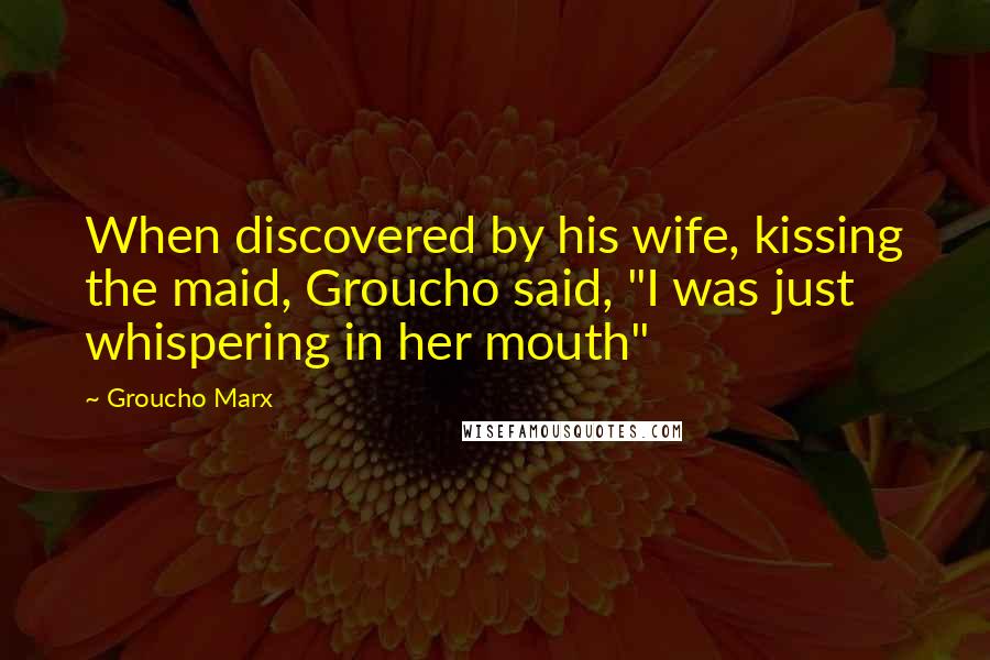 Groucho Marx Quotes: When discovered by his wife, kissing the maid, Groucho said, "I was just whispering in her mouth"