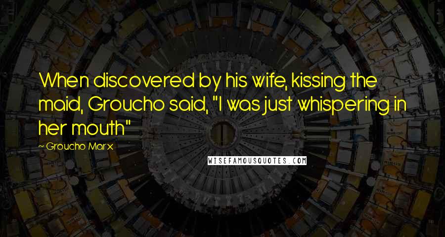 Groucho Marx Quotes: When discovered by his wife, kissing the maid, Groucho said, "I was just whispering in her mouth"