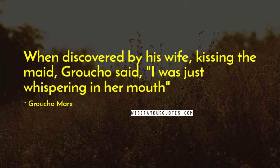 Groucho Marx Quotes: When discovered by his wife, kissing the maid, Groucho said, "I was just whispering in her mouth"