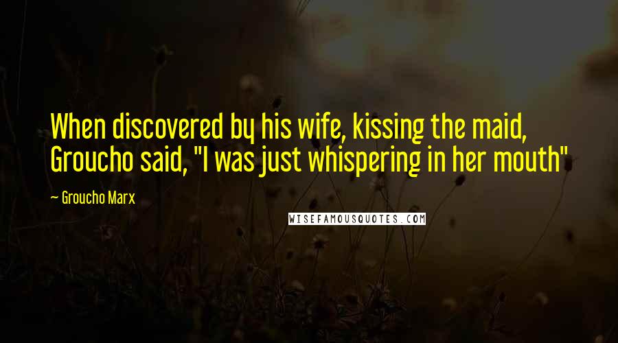 Groucho Marx Quotes: When discovered by his wife, kissing the maid, Groucho said, "I was just whispering in her mouth"