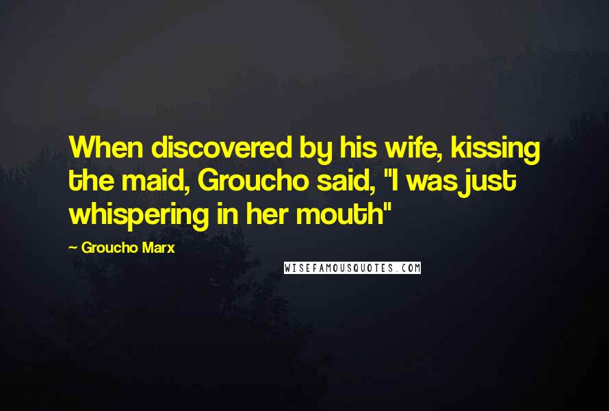 Groucho Marx Quotes: When discovered by his wife, kissing the maid, Groucho said, "I was just whispering in her mouth"