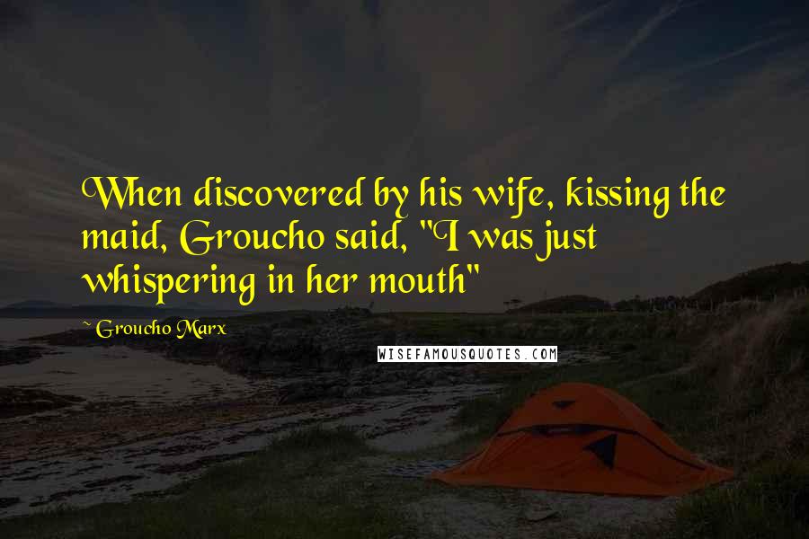 Groucho Marx Quotes: When discovered by his wife, kissing the maid, Groucho said, "I was just whispering in her mouth"