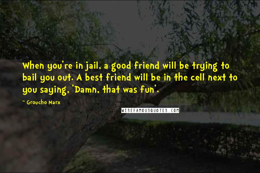 Groucho Marx Quotes: When you're in jail, a good friend will be trying to bail you out. A best friend will be in the cell next to you saying, 'Damn, that was fun'.