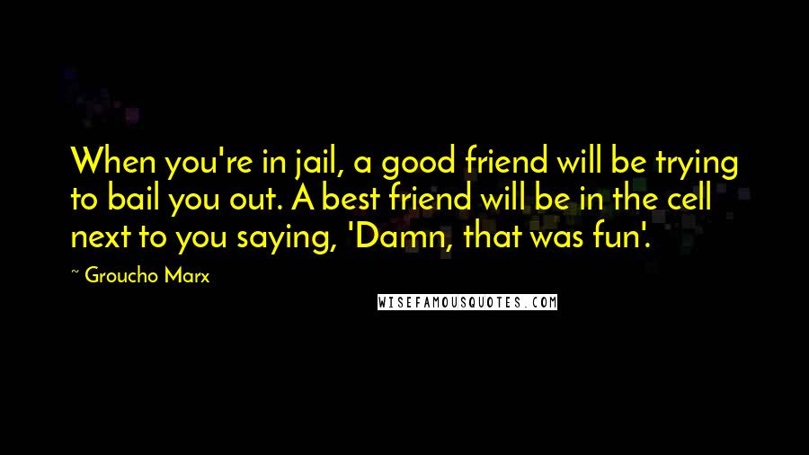 Groucho Marx Quotes: When you're in jail, a good friend will be trying to bail you out. A best friend will be in the cell next to you saying, 'Damn, that was fun'.