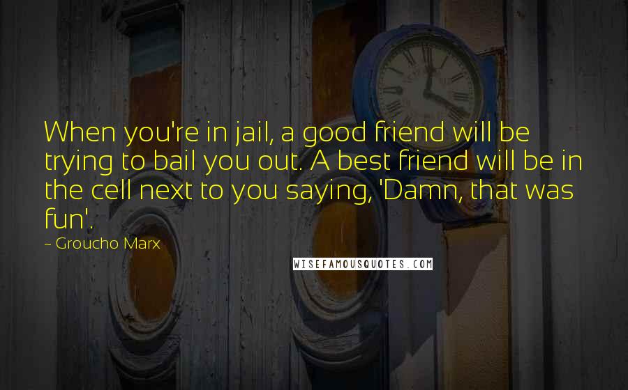 Groucho Marx Quotes: When you're in jail, a good friend will be trying to bail you out. A best friend will be in the cell next to you saying, 'Damn, that was fun'.