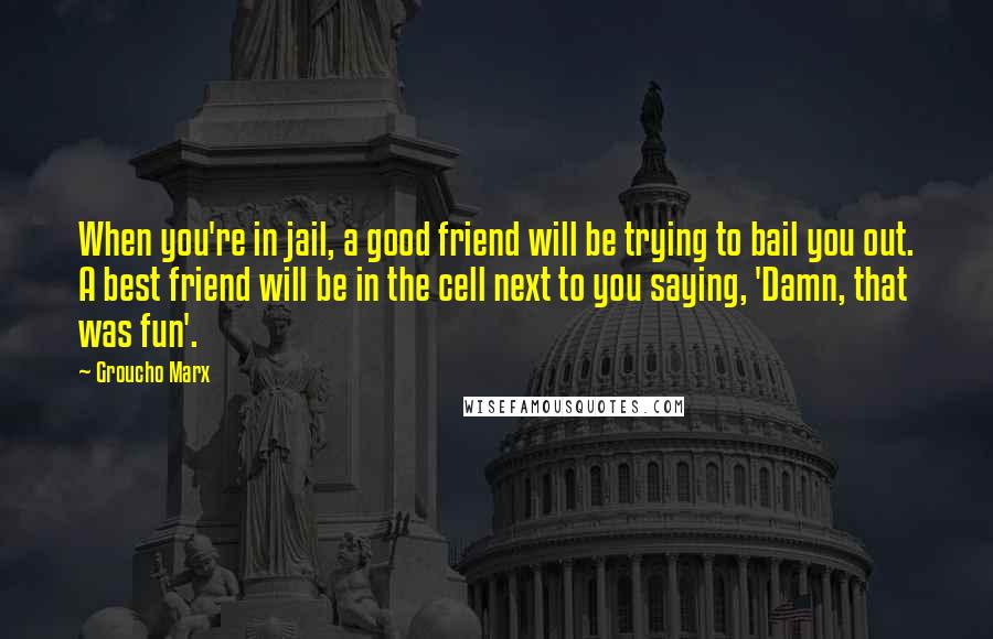 Groucho Marx Quotes: When you're in jail, a good friend will be trying to bail you out. A best friend will be in the cell next to you saying, 'Damn, that was fun'.