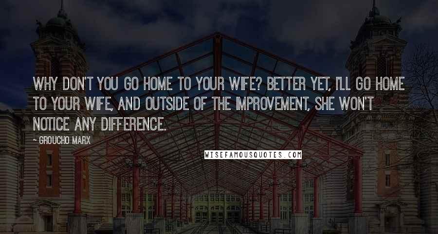 Groucho Marx Quotes: Why don't you go home to your wife? Better yet, I'll go home to your wife, and outside of the improvement, she won't notice any difference.