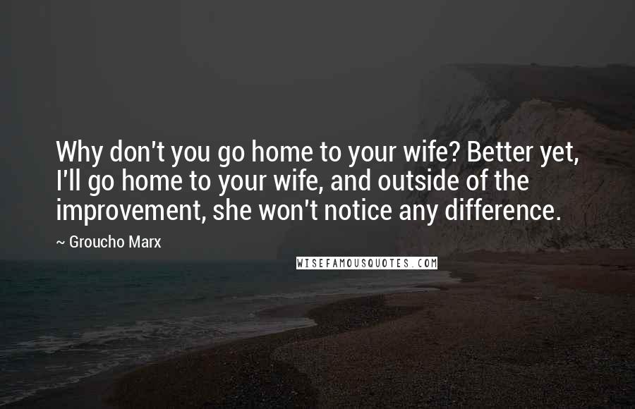 Groucho Marx Quotes: Why don't you go home to your wife? Better yet, I'll go home to your wife, and outside of the improvement, she won't notice any difference.