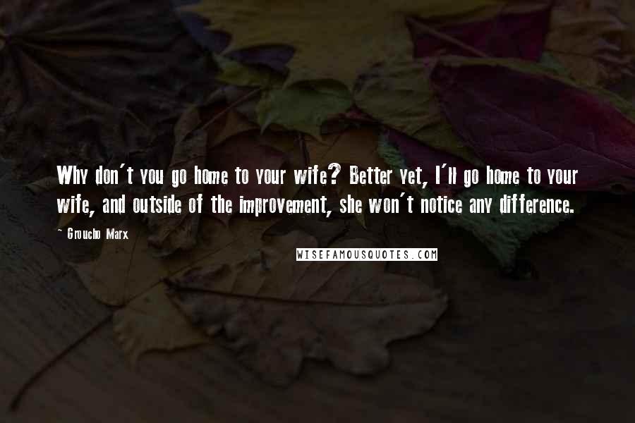 Groucho Marx Quotes: Why don't you go home to your wife? Better yet, I'll go home to your wife, and outside of the improvement, she won't notice any difference.