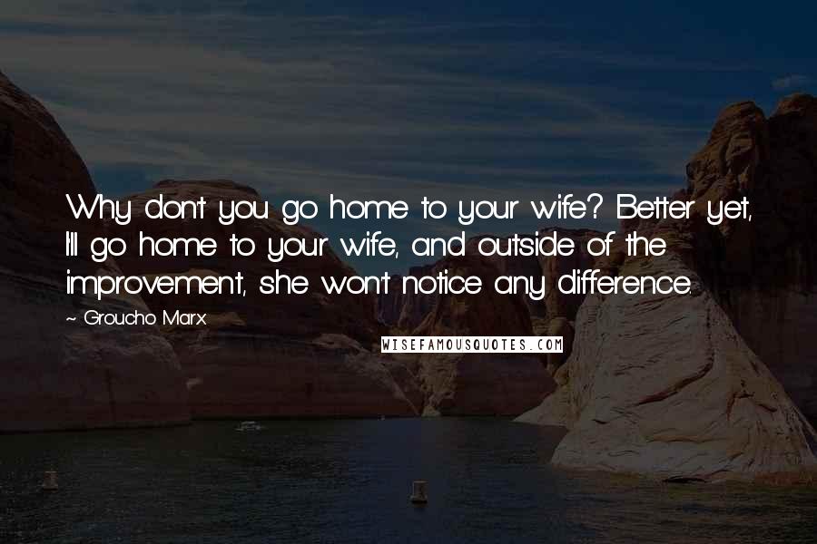 Groucho Marx Quotes: Why don't you go home to your wife? Better yet, I'll go home to your wife, and outside of the improvement, she won't notice any difference.