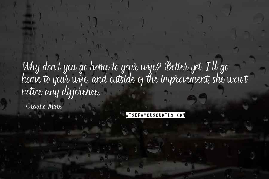 Groucho Marx Quotes: Why don't you go home to your wife? Better yet, I'll go home to your wife, and outside of the improvement, she won't notice any difference.