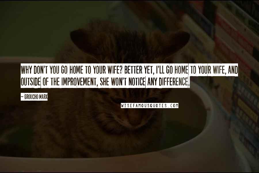 Groucho Marx Quotes: Why don't you go home to your wife? Better yet, I'll go home to your wife, and outside of the improvement, she won't notice any difference.