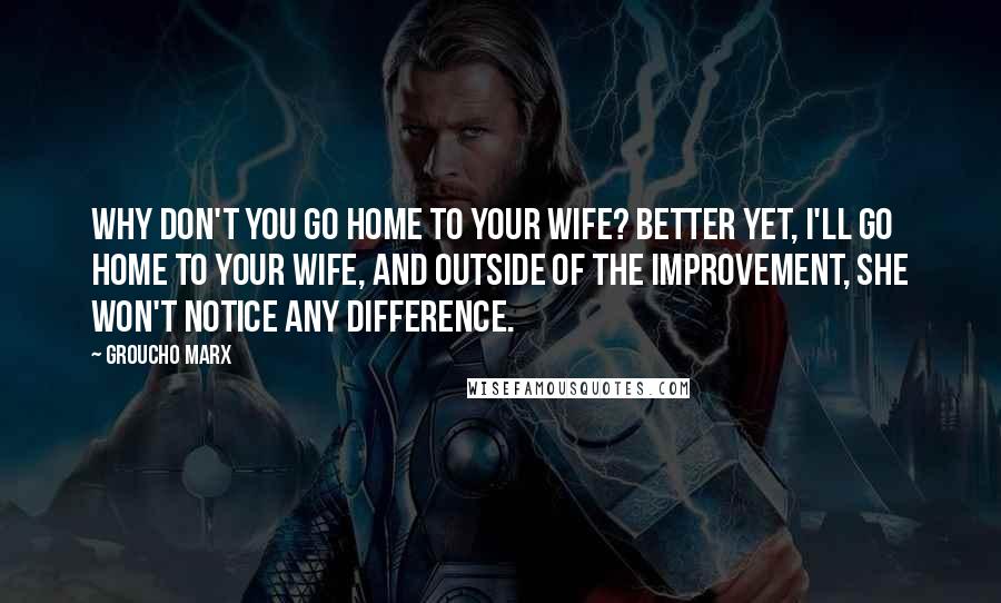 Groucho Marx Quotes: Why don't you go home to your wife? Better yet, I'll go home to your wife, and outside of the improvement, she won't notice any difference.