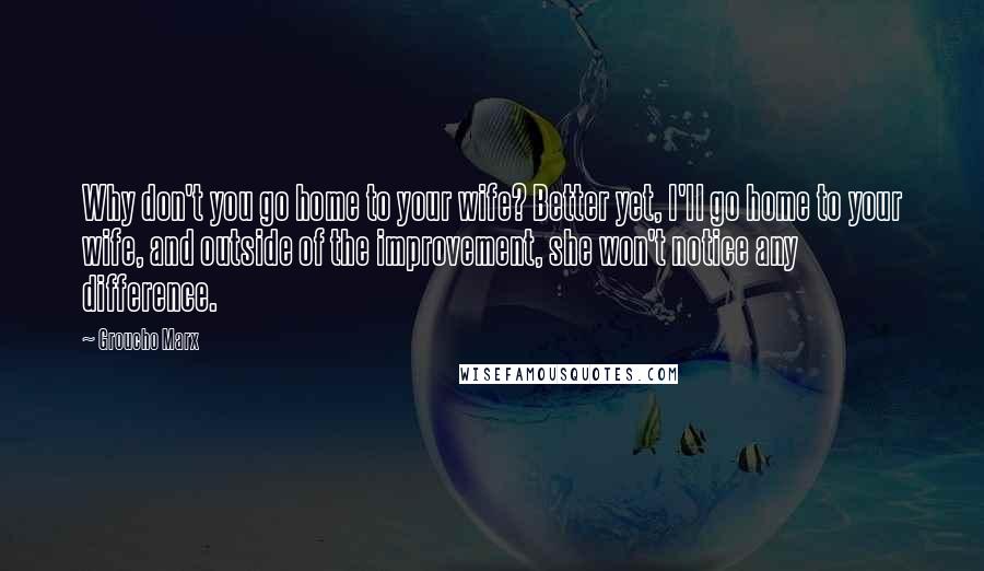 Groucho Marx Quotes: Why don't you go home to your wife? Better yet, I'll go home to your wife, and outside of the improvement, she won't notice any difference.