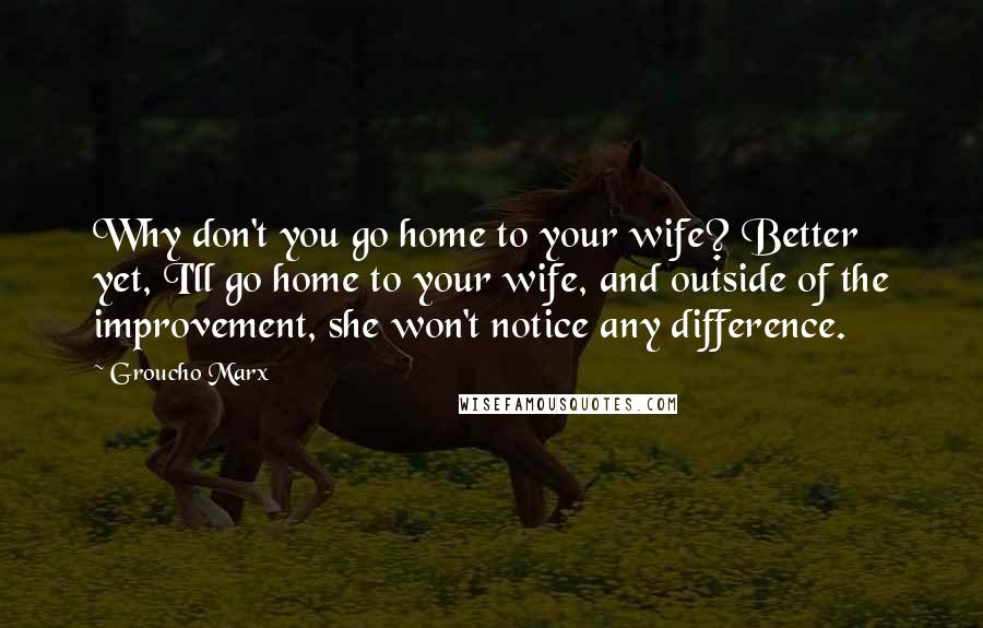 Groucho Marx Quotes: Why don't you go home to your wife? Better yet, I'll go home to your wife, and outside of the improvement, she won't notice any difference.