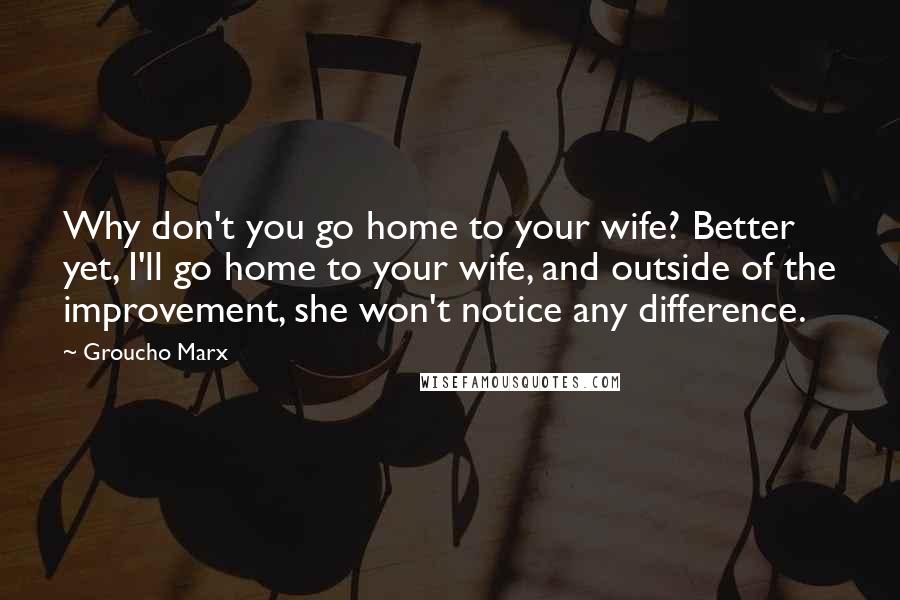 Groucho Marx Quotes: Why don't you go home to your wife? Better yet, I'll go home to your wife, and outside of the improvement, she won't notice any difference.