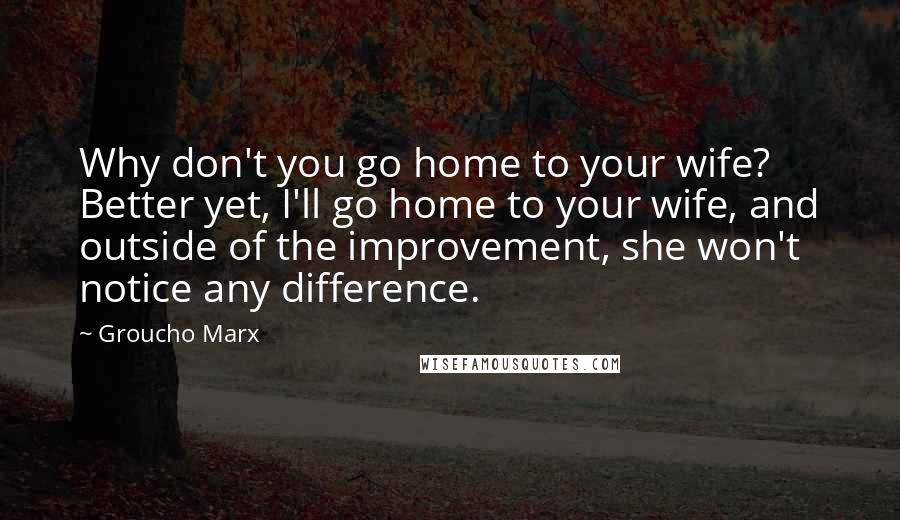 Groucho Marx Quotes: Why don't you go home to your wife? Better yet, I'll go home to your wife, and outside of the improvement, she won't notice any difference.