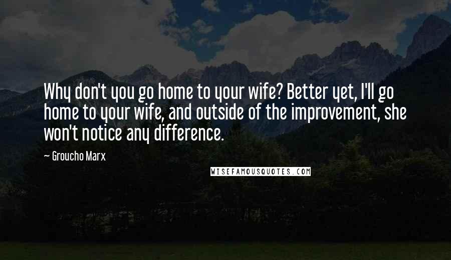 Groucho Marx Quotes: Why don't you go home to your wife? Better yet, I'll go home to your wife, and outside of the improvement, she won't notice any difference.