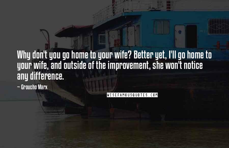 Groucho Marx Quotes: Why don't you go home to your wife? Better yet, I'll go home to your wife, and outside of the improvement, she won't notice any difference.