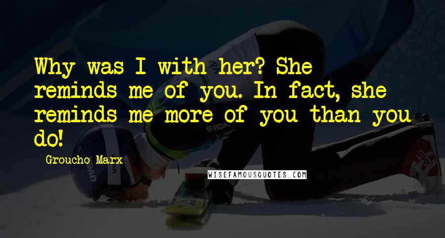 Groucho Marx Quotes: Why was I with her? She reminds me of you. In fact, she reminds me more of you than you do!