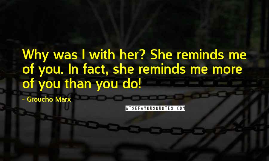 Groucho Marx Quotes: Why was I with her? She reminds me of you. In fact, she reminds me more of you than you do!