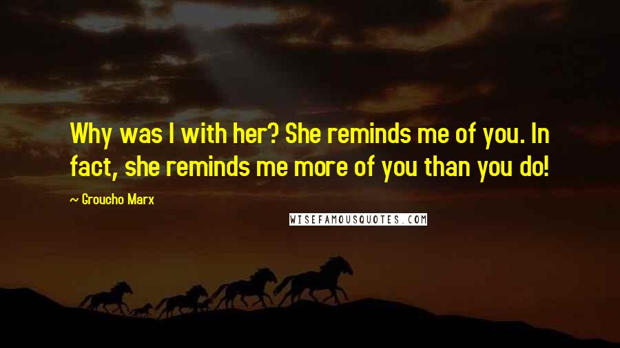 Groucho Marx Quotes: Why was I with her? She reminds me of you. In fact, she reminds me more of you than you do!