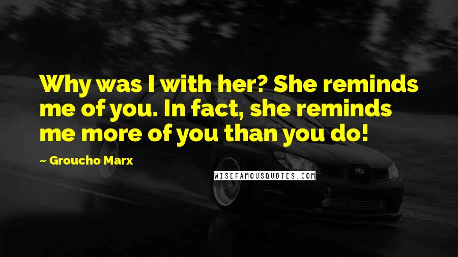 Groucho Marx Quotes: Why was I with her? She reminds me of you. In fact, she reminds me more of you than you do!