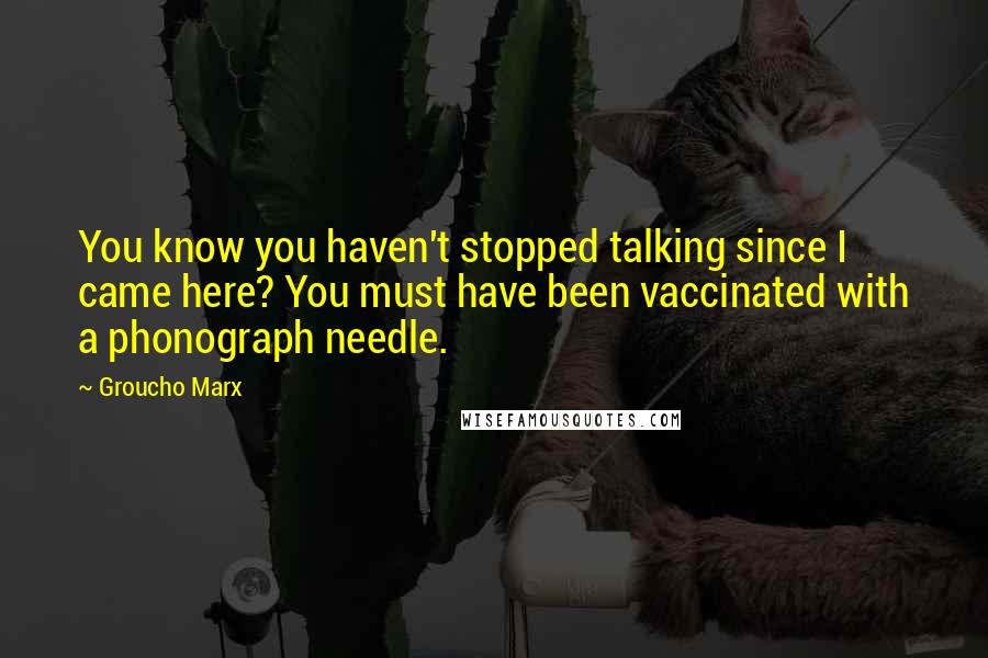 Groucho Marx Quotes: You know you haven't stopped talking since I came here? You must have been vaccinated with a phonograph needle.