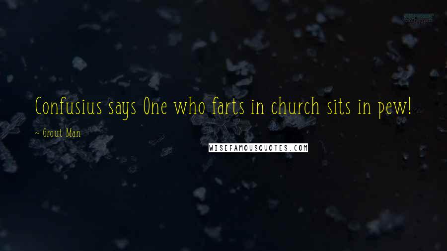 Grout Man Quotes: Confusius says One who farts in church sits in pew!