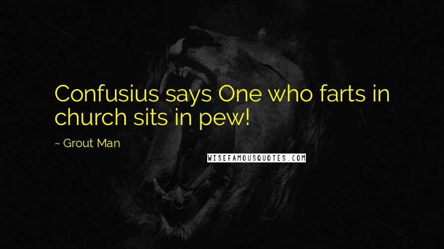 Grout Man Quotes: Confusius says One who farts in church sits in pew!