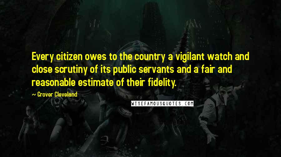 Grover Cleveland Quotes: Every citizen owes to the country a vigilant watch and close scrutiny of its public servants and a fair and reasonable estimate of their fidelity.