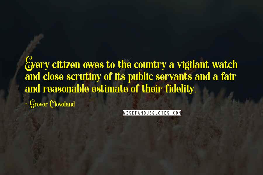 Grover Cleveland Quotes: Every citizen owes to the country a vigilant watch and close scrutiny of its public servants and a fair and reasonable estimate of their fidelity.