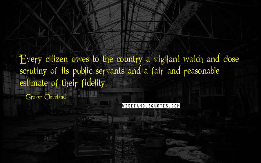 Grover Cleveland Quotes: Every citizen owes to the country a vigilant watch and close scrutiny of its public servants and a fair and reasonable estimate of their fidelity.