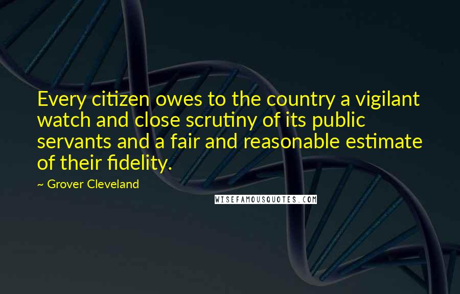 Grover Cleveland Quotes: Every citizen owes to the country a vigilant watch and close scrutiny of its public servants and a fair and reasonable estimate of their fidelity.