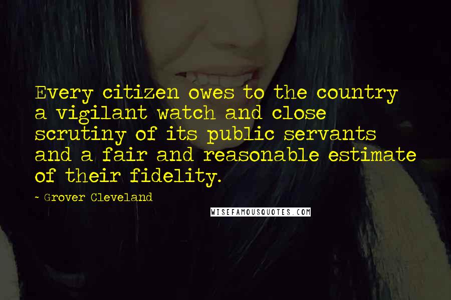 Grover Cleveland Quotes: Every citizen owes to the country a vigilant watch and close scrutiny of its public servants and a fair and reasonable estimate of their fidelity.