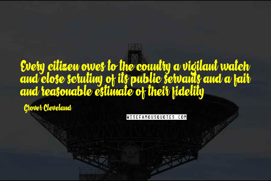 Grover Cleveland Quotes: Every citizen owes to the country a vigilant watch and close scrutiny of its public servants and a fair and reasonable estimate of their fidelity.