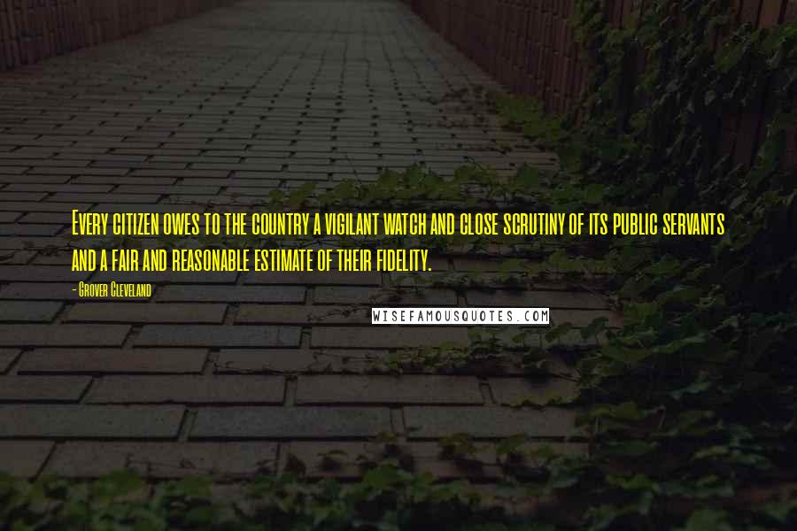 Grover Cleveland Quotes: Every citizen owes to the country a vigilant watch and close scrutiny of its public servants and a fair and reasonable estimate of their fidelity.